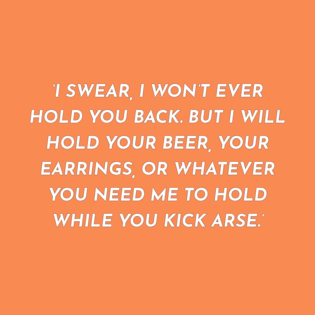 Orange background with white text quote on a solid colour background: 'I swear, I won't ever hold you back. But I will hold your beer, your earrings, or whatever you need me to hold while you kick arse.'
